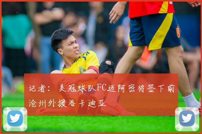 记者：美冠球队FC迈阿密将签下前沧州外援洛卡迪亚