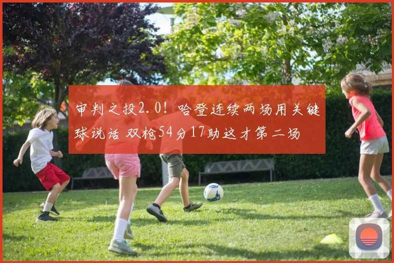 审判之投2.0！哈登连续两场用关键球说话 双枪54分17助这才第二场