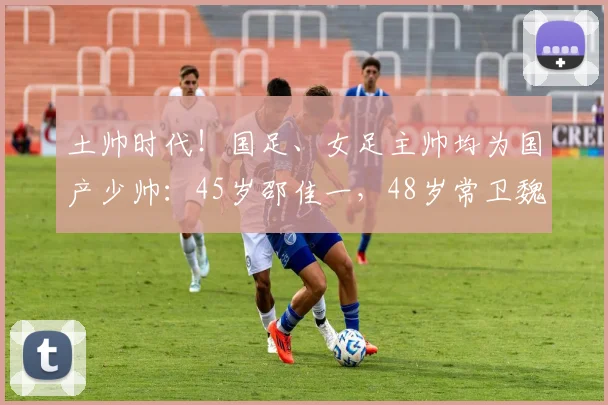 土帅时代！国足、女足主帅均为国产少帅：45岁邵佳一，48岁常卫魏(1)