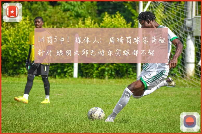 14罚5中！媒体人：周琦罚球容易被针对 姚明大郅巴特尔罚球都不错