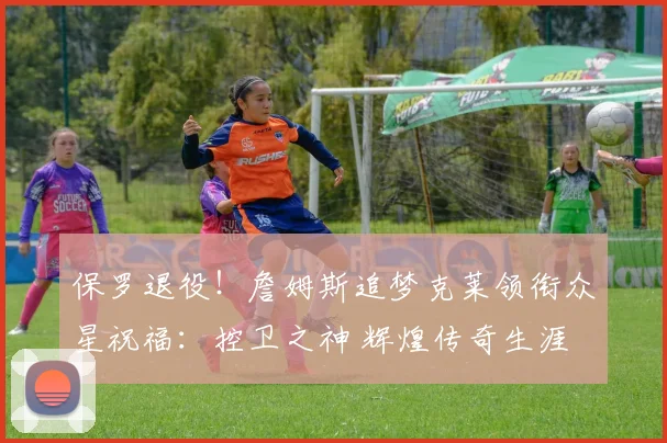 保罗退役！詹姆斯追梦克莱领衔众星祝福：控卫之神 辉煌传奇生涯