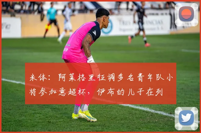 米体：阿莱格里征调多名青年队小将参加意超杯，伊布的儿子在列
