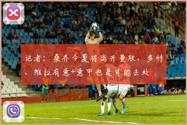 记者：桑乔今夏将离开曼联，多特、维拉有意+意甲也是可能去处