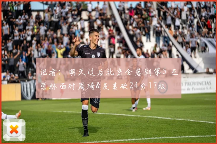 记者：明天过后北京会落到第5 王哲林面对周琦&麦基砍24分17板